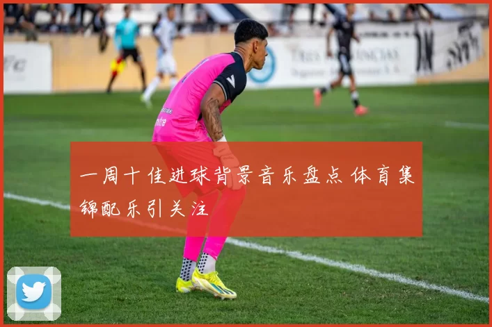 一周十佳进球背景音乐盘点 体育集锦配乐引关注